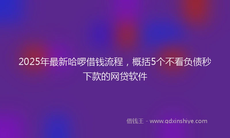 2025年最新哈啰借钱流程，概括5个不看负债秒下款的网贷软件