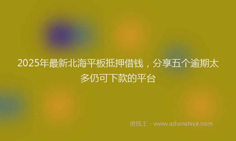 2025年最新北海平板抵押借钱，分享五个逾期太多仍可下款的平台