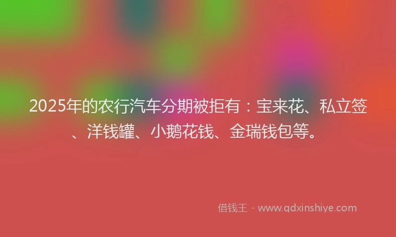 2025年的农行汽车分期被拒有：宝来花、私立签、洋钱罐、小鹅花钱、金瑞钱包等。
