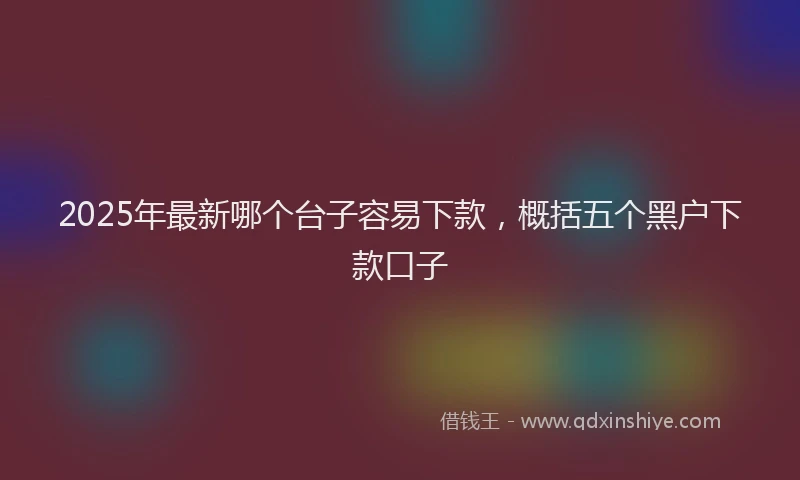 2025年最新哪个台子容易下款，概括五个黑户下款口子