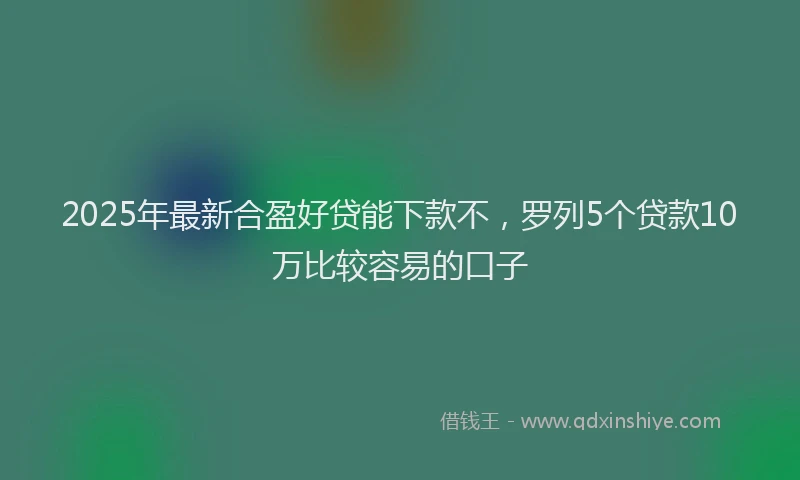 2025年最新合盈好贷能下款不，罗列5个贷款10万比较容易的口子