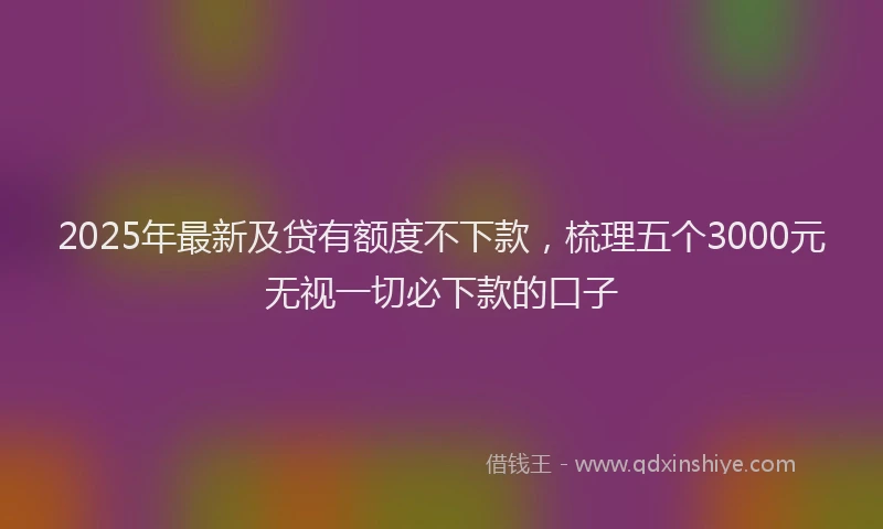 2025年最新及贷有额度不下款，梳理五个3000元无视一切必下款的口子
