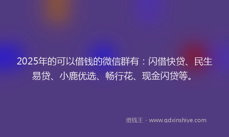 2025年的可以借钱的微信群有：闪借快贷、民生易贷、小鹿优选、畅行花、现金闪贷等。
