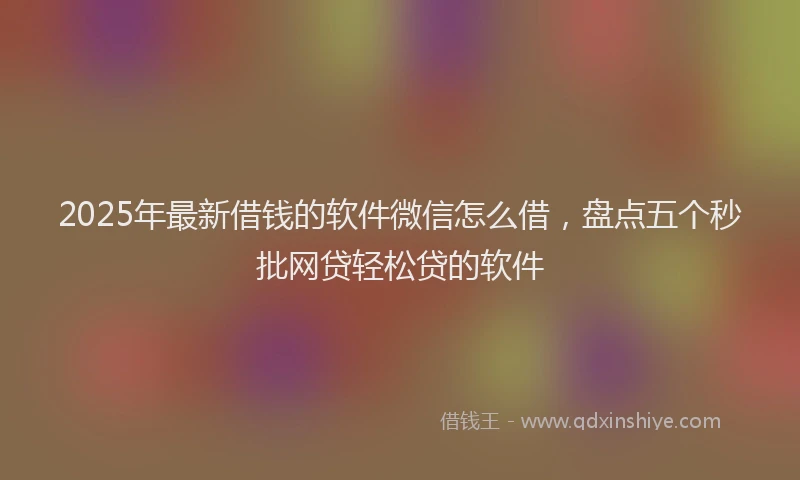 2025年最新借钱的软件微信怎么借，盘点五个秒批网贷轻松贷的软件