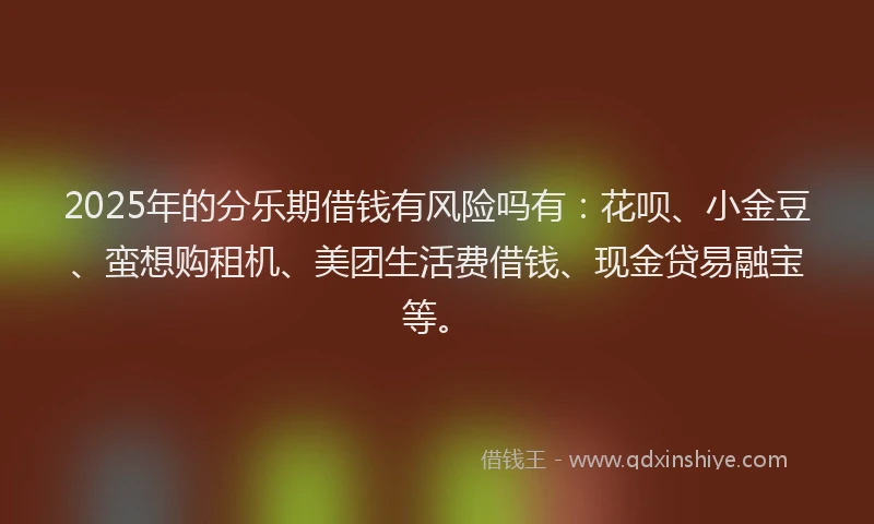 2025年的分乐期借钱有风险吗有：花呗、小金豆、蛮想购租机、美团生活费借钱、现金贷易融宝等。