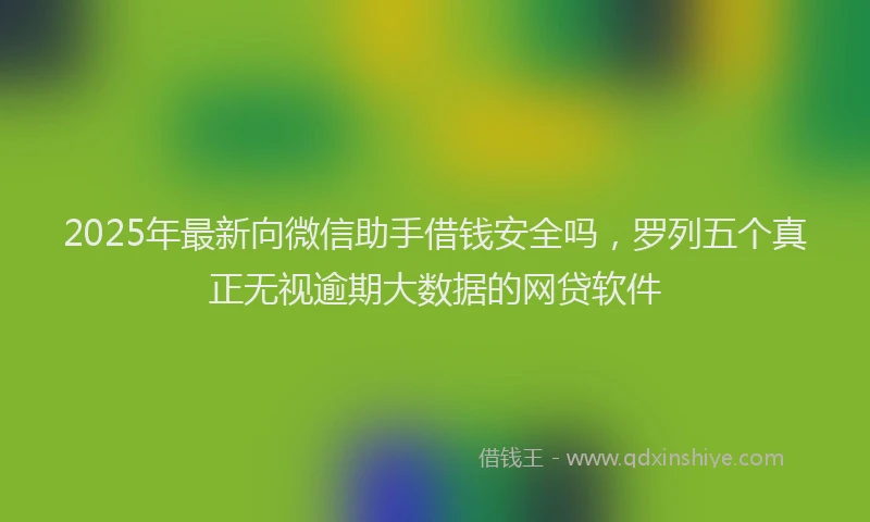 2025年最新向微信助手借钱安全吗，罗列五个真正无视逾期大数据的网贷软件