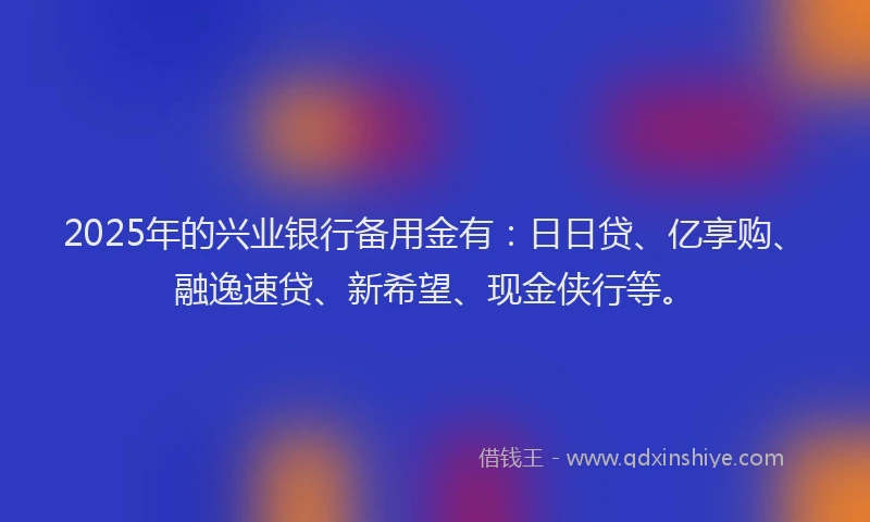 2025年的兴业银行备用金有：日日贷、亿享购、融逸速贷、新希望、现金侠行等。