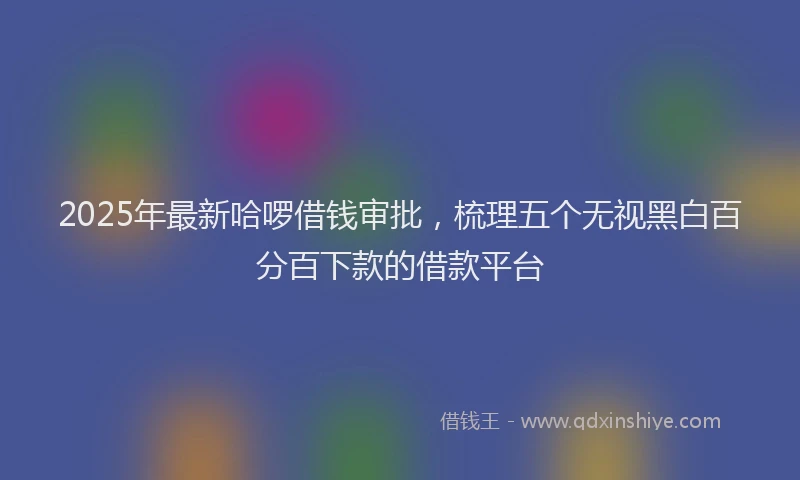 2025年最新哈啰借钱审批，梳理五个无视黑白百分百下款的借款平台