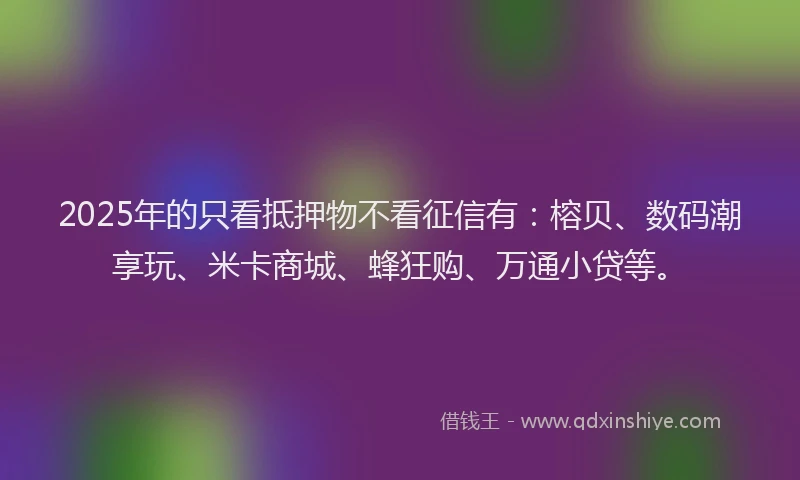 2025年的只看抵押物不看征信有：榕贝、数码潮享玩、米卡商城、蜂狂购、万通小贷等。