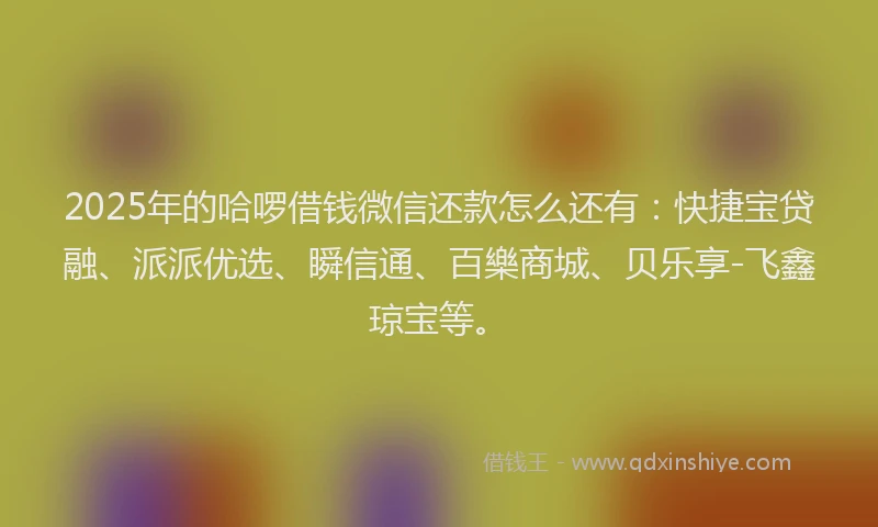 2025年的哈啰借钱微信还款怎么还有：快捷宝贷融、派派优选、瞬信通、百樂商城、贝乐享-飞鑫琼宝等。