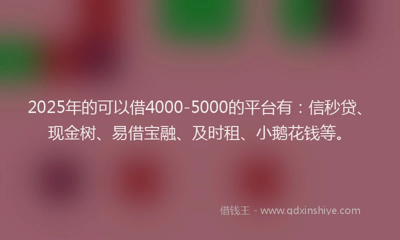 2025年的可以借4000-5000的平台有：信秒贷、现金树、易借宝融、及时租、小鹅花钱等。