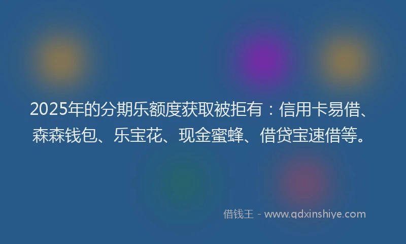 2025年的分期乐额度获取被拒有：信用卡易借、森森钱包、乐宝花、现金蜜蜂、借贷宝速借等。