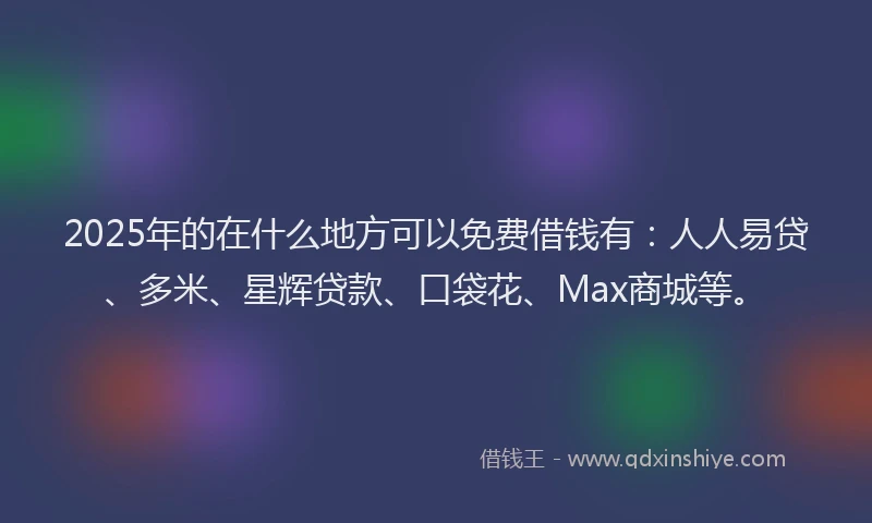 2025年的在什么地方可以免费借钱有：人人易贷、多米、星辉贷款、口袋花、Max商城等。