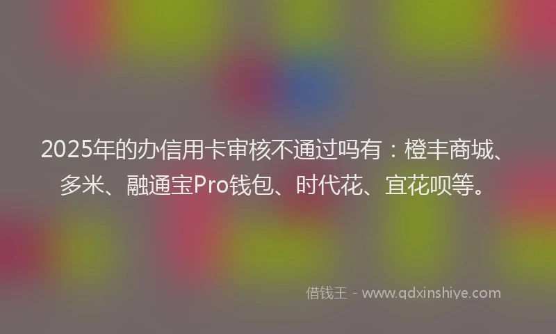 2025年的办信用卡审核不通过吗有：橙丰商城、多米、融通宝Pro钱包、时代花、宜花呗等。