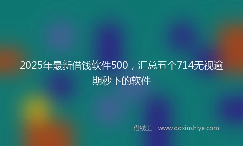 2025年最新借钱软件500，汇总五个714无视逾期秒下的软件