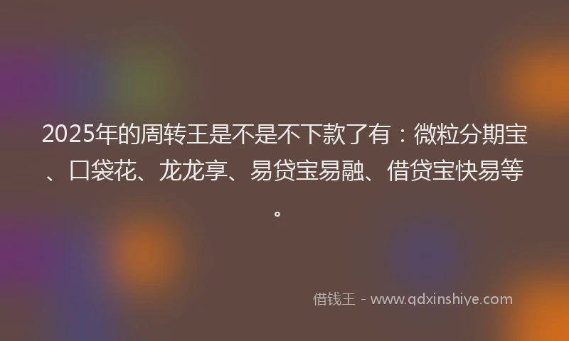 2025年的周转王是不是不下款了有：微粒分期宝、口袋花、龙龙享、易贷宝易融、借贷宝快易等。