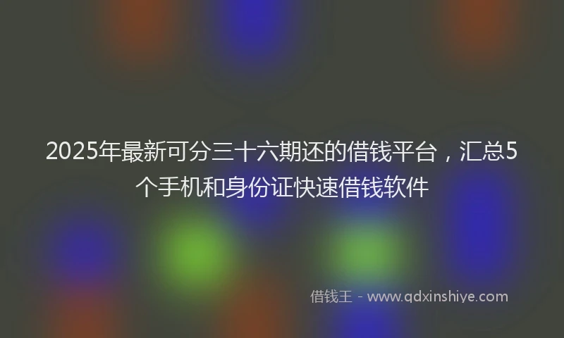 2025年最新可分三十六期还的借钱平台，汇总5个手机和身份证快速借钱软件