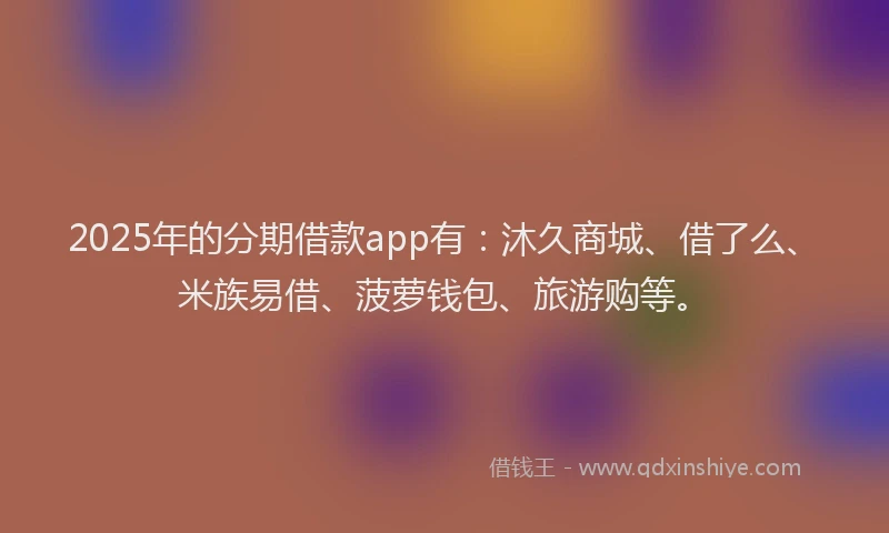 2025年的分期借款app有：沐久商城、借了么、米族易借、菠萝钱包、旅游购等。