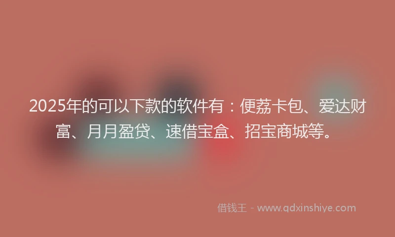 2025年的可以下款的软件有：便荔卡包、爱达财富、月月盈贷、速借宝盒、招宝商城等。