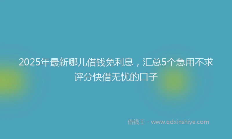 2025年最新哪儿借钱免利息，汇总5个急用不求评分快借无忧的口子