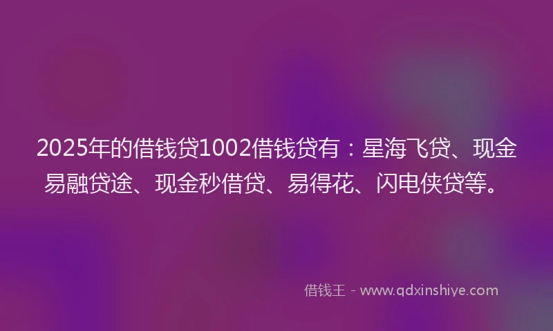 2025年的借钱贷1002借钱贷有：星海飞贷、现金易融贷途、现金秒借贷、易得花、闪电侠贷等。