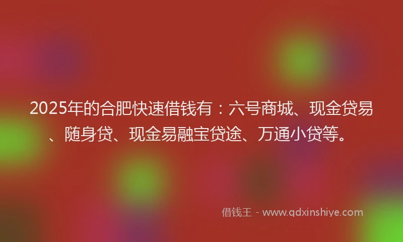 2025年的合肥快速借钱有：六号商城、现金贷易、随身贷、现金易融宝贷途、万通小贷等。