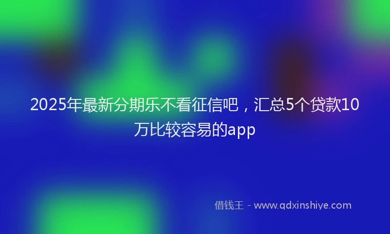 2025年最新分期乐不看征信吧，汇总5个贷款10万比较容易的app