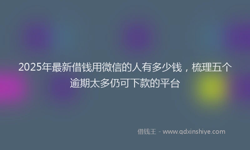 2025年最新借钱用微信的人有多少钱，梳理五个逾期太多仍可下款的平台