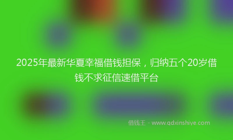 2025年最新华夏幸福借钱担保，归纳五个20岁借钱不求征信速借平台