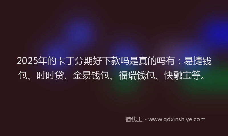 2025年的卡丁分期好下款吗是真的吗有：易捷钱包、时时贷、金易钱包、福瑞钱包、快融宝等。