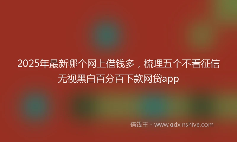 2025年最新哪个网上借钱多，梳理五个不看征信无视黑白百分百下款网贷app