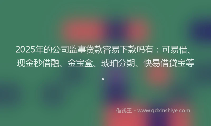 2025年的公司监事贷款容易下款吗有：可易借、现金秒借融、金宝盒、琥珀分期、快易借贷宝等。