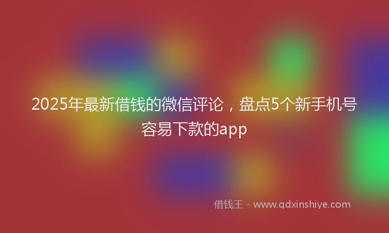 2025年最新借钱的微信评论，盘点5个新手机号容易下款的app