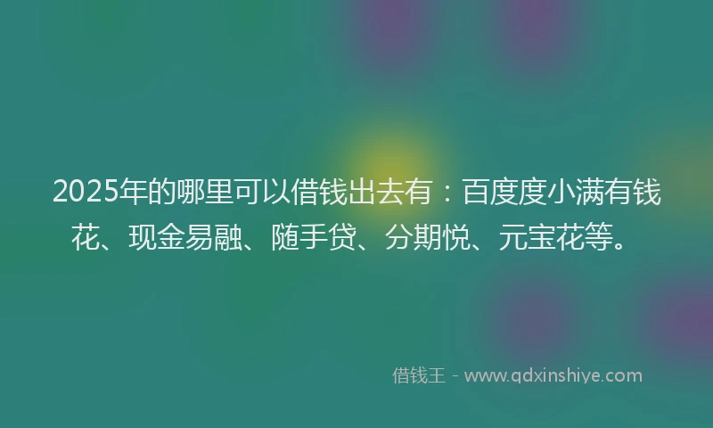 2025年的哪里可以借钱出去有：百度度小满有钱花、现金易融、随手贷、分期悦、元宝花等。