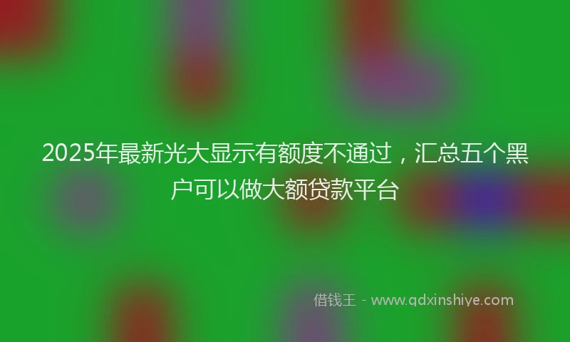 2025年最新光大显示有额度不通过，汇总五个黑户可以做大额贷款平台
