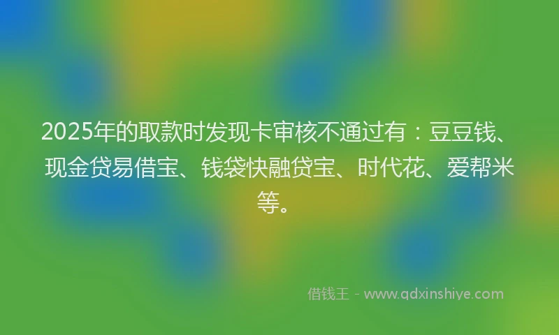 2025年的取款时发现卡审核不通过有：豆豆钱、现金贷易借宝、钱袋快融贷宝、时代花、爱帮米等。