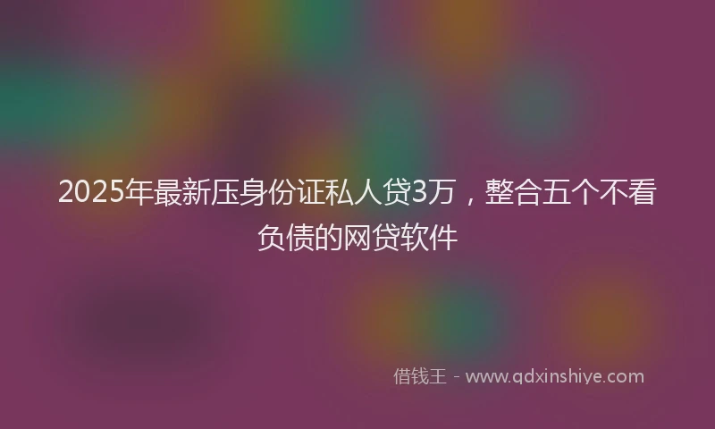 2025年最新压身份证私人贷3万，整合五个不看负债的网贷软件