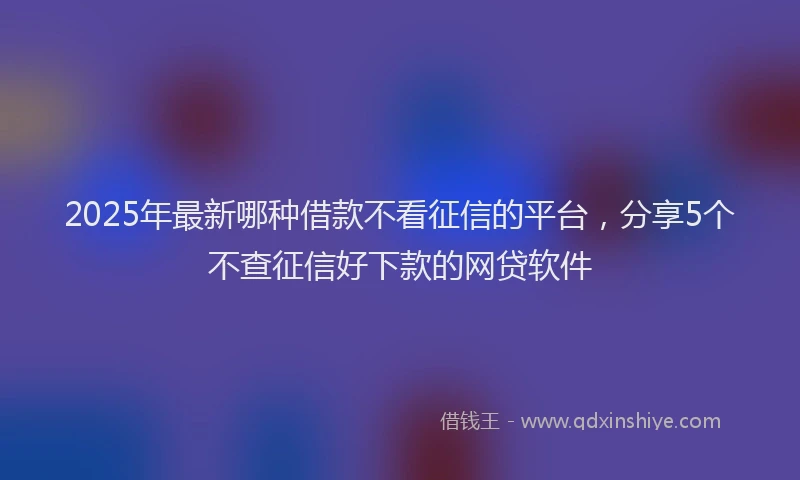 2025年最新哪种借款不看征信的平台，分享5个不查征信好下款的网贷软件