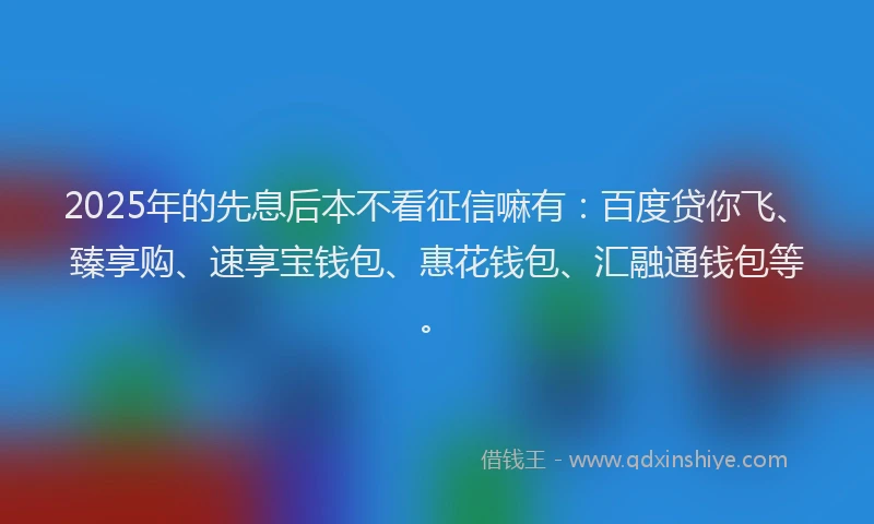 2025年的先息后本不看征信嘛有：百度贷你飞、臻享购、速享宝钱包、惠花钱包、汇融通钱包等。