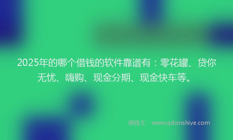 2025年的哪个借钱的软件靠谱有：零花罐、贷你无忧、嗨购、现金分期、现金快车等。