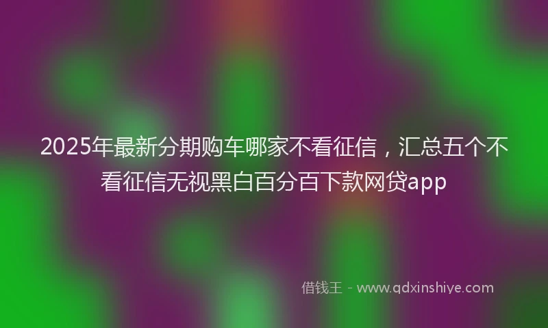 2025年最新分期购车哪家不看征信，汇总五个不看征信无视黑白百分百下款网贷app