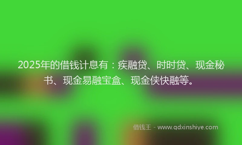 2025年的借钱计息有：疾融贷、时时贷、现金秘书、现金易融宝盒、现金侠快融等。