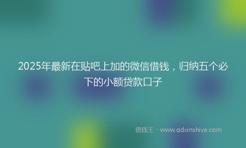 2025年最新在贴吧上加的微信借钱，归纳五个必下的小额贷款口子