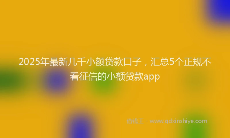 2025年最新几千小额贷款口子，汇总5个正规不看征信的小额贷款app