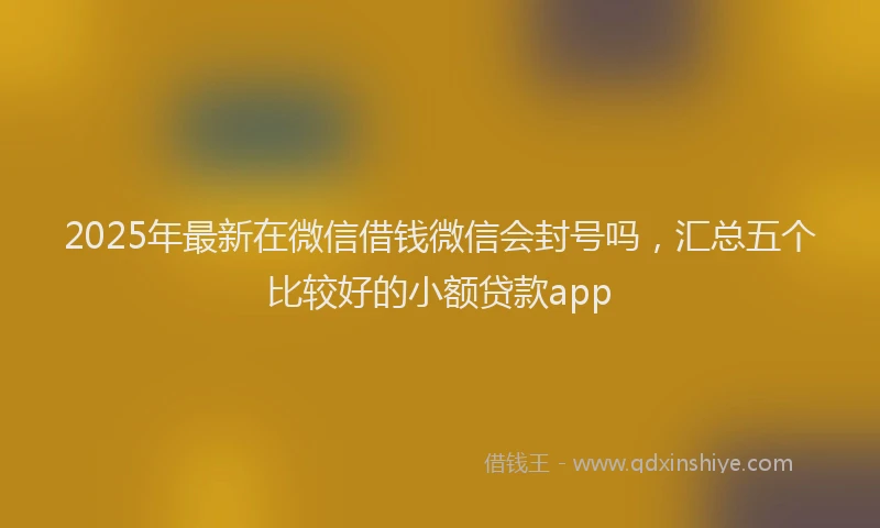 2025年最新在微信借钱微信会封号吗，汇总五个比较好的小额贷款app