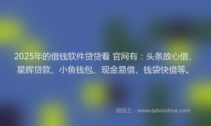 2025年的借钱软件贷贷看 官网有：头条放心借、星辉贷款、小鱼钱包、现金易借、钱袋快借等。