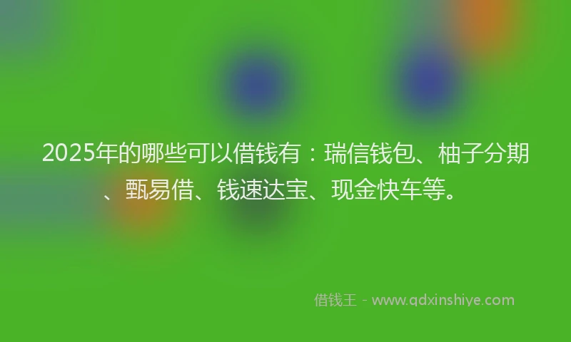 2025年的哪些可以借钱有：瑞信钱包、柚子分期、甄易借、钱速达宝、现金快车等。
