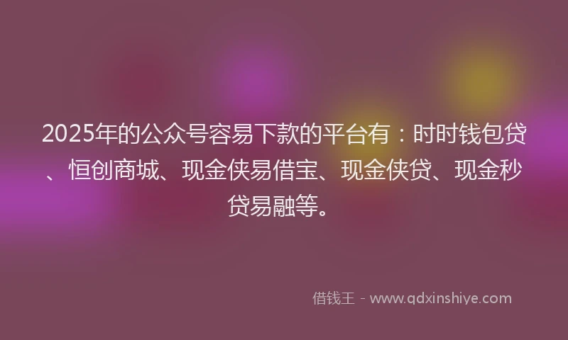 2025年的公众号容易下款的平台有：时时钱包贷、恒创商城、现金侠易借宝、现金侠贷、现金秒贷易融等。