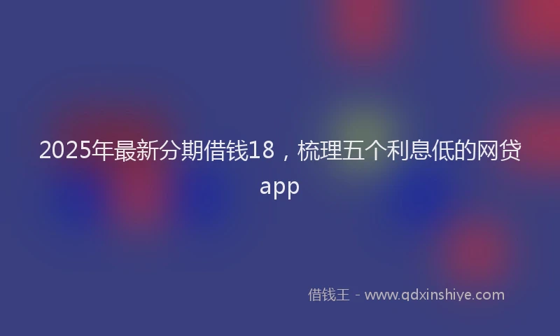 2025年最新分期借钱18，梳理五个利息低的网贷app