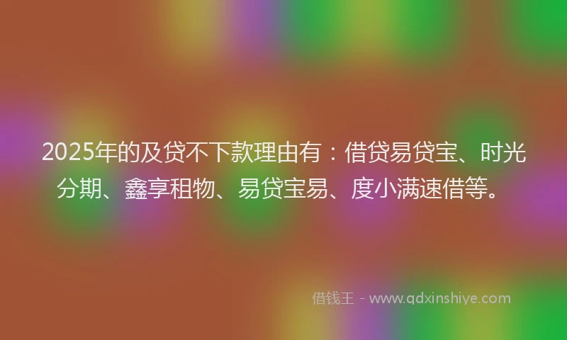 2025年的及贷不下款理由有：借贷易贷宝、时光分期、鑫享租物、易贷宝易、度小满速借等。